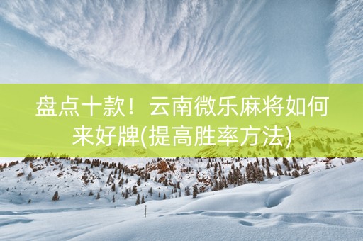 盘点十款！云南微乐麻将如何来好牌(提高胜率方法)