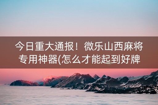 今日重大通报！微乐山西麻将专用神器(怎么才能起到好牌)