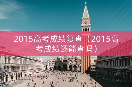 2015高考成绩复查（2015高考成绩还能查吗）