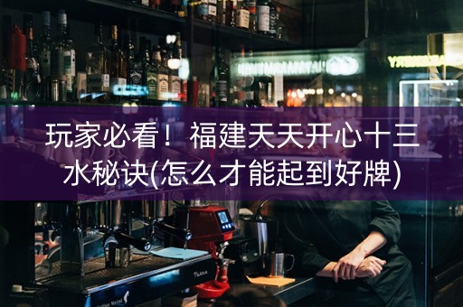 玩家必看！福建天天开心十三水秘诀(怎么才能起到好牌)