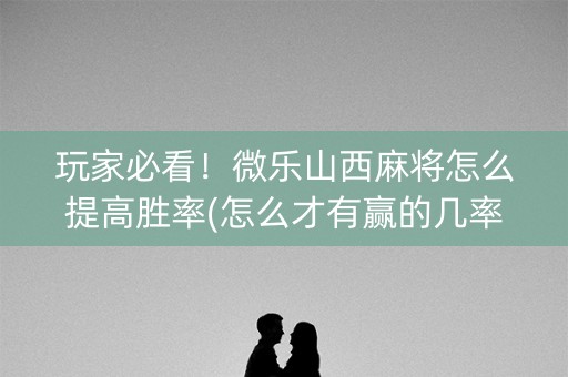 玩家必看！微乐山西麻将怎么提高胜率(怎么才有赢的几率)