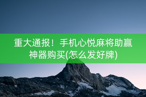 重大通报！手机心悦麻将助赢神器购买(怎么发好牌)