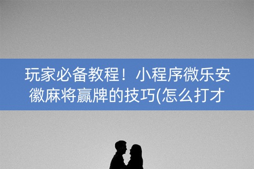 玩家必备教程！小程序微乐安徽麻将赢牌的技巧(怎么打才会赢)