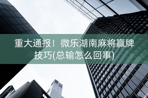 重大通报！微乐湖南麻将赢牌技巧(总输怎么回事)