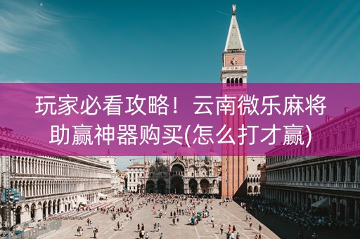 玩家必看攻略！云南微乐麻将助赢神器购买(怎么打才赢)