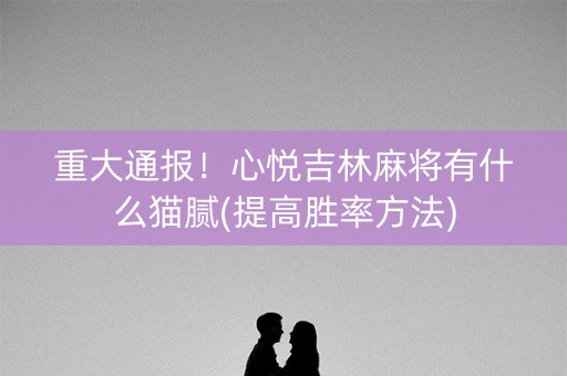 重大通报！心悦吉林麻将有什么猫腻(提高胜率方法)