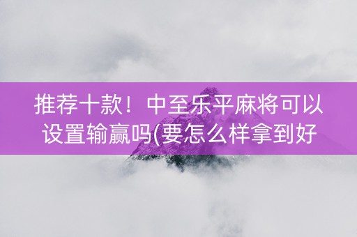 推荐十款！中至乐平麻将可以设置输赢吗(要怎么样拿到好牌)