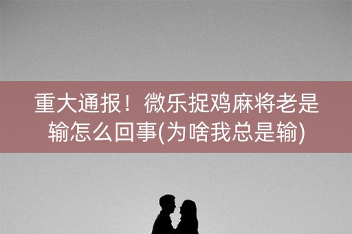 重大通报！微乐捉鸡麻将老是输怎么回事(为啥我总是输)