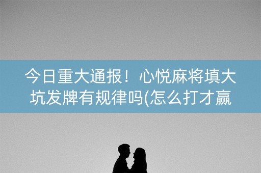 今日重大通报！心悦麻将填大坑发牌有规律吗(怎么打才赢)