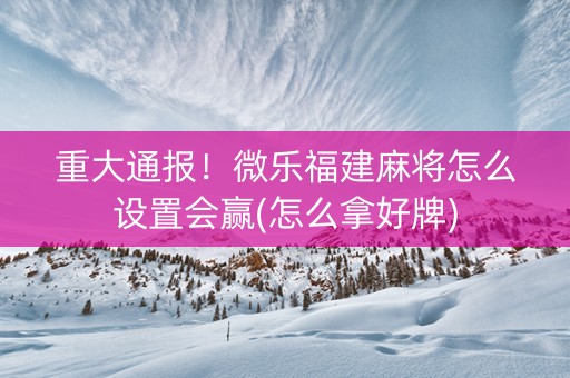 重大通报！微乐福建麻将怎么设置会赢(怎么拿好牌)