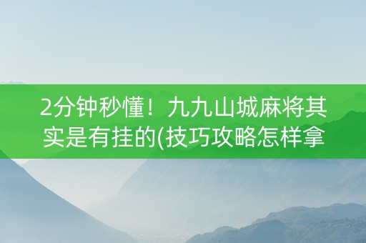 2分钟秒懂！九九山城麻将其实是有挂的(技巧攻略怎样拿好牌)
