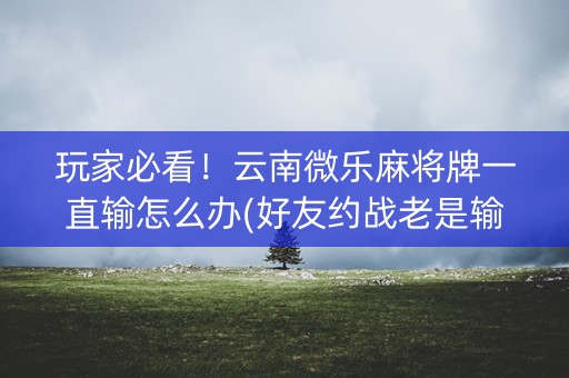 玩家必看！云南微乐麻将牌一直输怎么办(好友约战老是输)