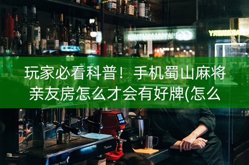 玩家必看科普！手机蜀山麻将亲友房怎么才会有好牌(怎么能让胜率高)