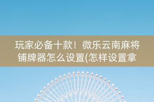 玩家必备十款！微乐云南麻将铺牌器怎么设置(怎样设置拿好牌)