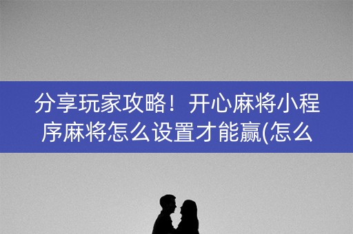 分享玩家攻略！开心麻将小程序麻将怎么设置才能赢(怎么提高胡牌率)