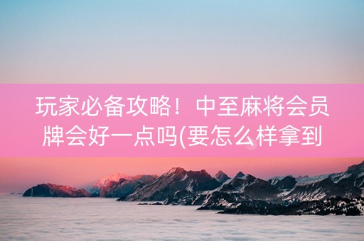 玩家必备攻略！中至麻将会员牌会好一点吗(要怎么样拿到好牌)