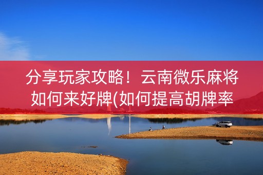 分享玩家攻略！云南微乐麻将如何来好牌(如何提高胡牌率)
