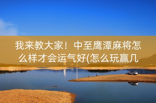 我来教大家！中至鹰潭麻将怎么样才会运气好(怎么玩赢几率大)