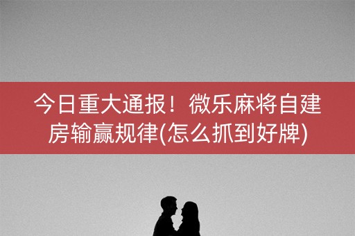 今日重大通报！微乐麻将自建房输赢规律(怎么抓到好牌)