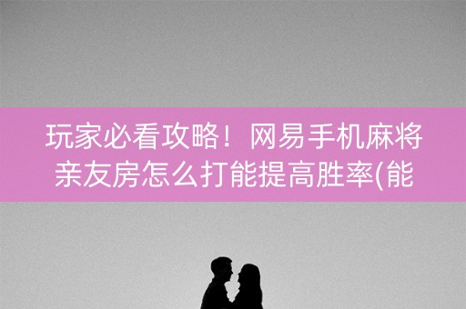 玩家必看攻略！网易手机麻将亲友房怎么打能提高胜率(能设置输赢吗)
