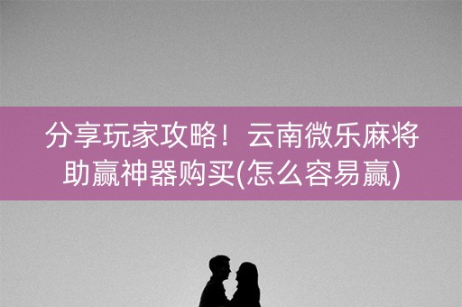 分享玩家攻略！云南微乐麻将助赢神器购买(怎么容易赢)