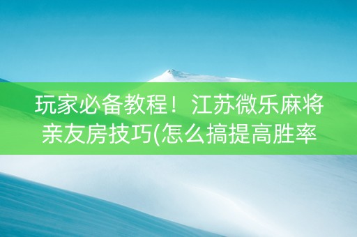 玩家必备教程！江苏微乐麻将亲友房技巧(怎么搞提高胜率)