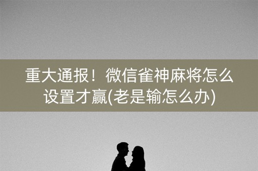 重大通报！微信雀神麻将怎么设置才赢(老是输怎么办)