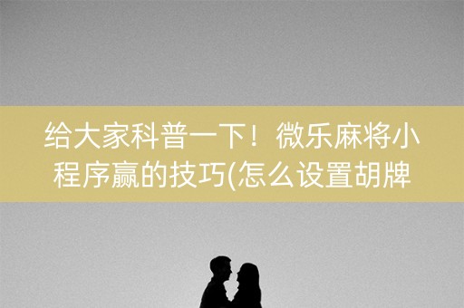 给大家科普一下！微乐麻将小程序赢的技巧(怎么设置胡牌)