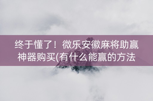 终于懂了！微乐安徽麻将助赢神器购买(有什么能赢的方法)