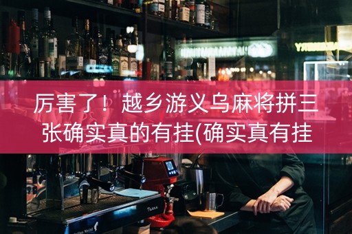 厉害了！越乡游义乌麻将拼三张确实真的有挂(确实真有挂)