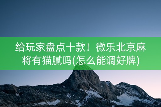 给玩家盘点十款！微乐北京麻将有猫腻吗(怎么能调好牌)