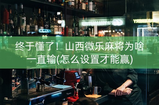 终于懂了！山西微乐麻将为啥一直输(怎么设置才能赢)