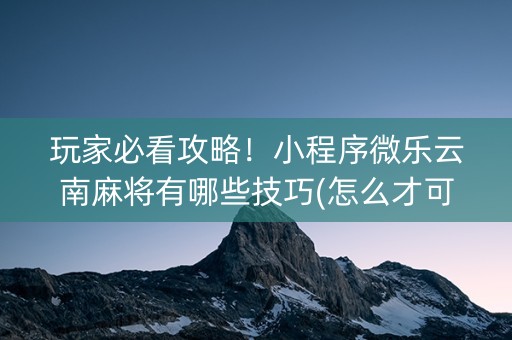 玩家必看攻略！小程序微乐云南麻将有哪些技巧(怎么才可以赢)