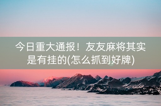 今日重大通报！友友麻将其实是有挂的(怎么抓到好牌)