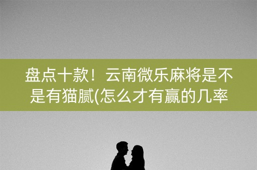 盘点十款！云南微乐麻将是不是有猫腻(怎么才有赢的几率)