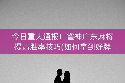 今日重大通报！雀神广东麻将提高胜率技巧(如何拿到好牌)