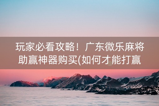 玩家必看攻略！广东微乐麻将助赢神器购买(如何才能打赢)