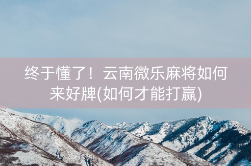 终于懂了！云南微乐麻将如何来好牌(如何才能打赢)