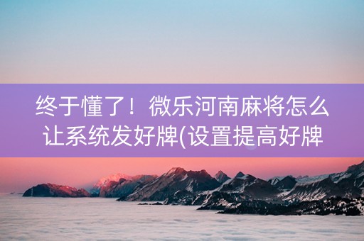 终于懂了！微乐河南麻将怎么让系统发好牌(设置提高好牌几率)