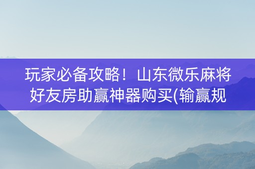 玩家必备攻略！山东微乐麻将好友房助赢神器购买(输赢规律技巧)