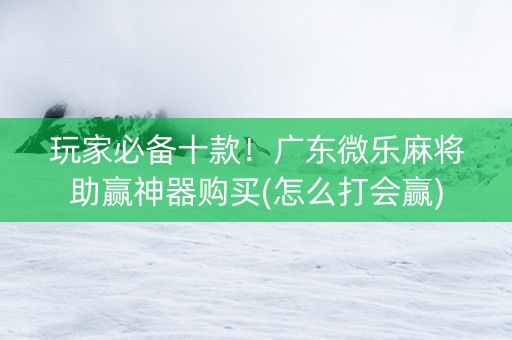 玩家必备十款！广东微乐麻将助赢神器购买(怎么打会赢)