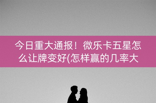 今日重大通报！微乐卡五星怎么让牌变好(怎样赢的几率大)