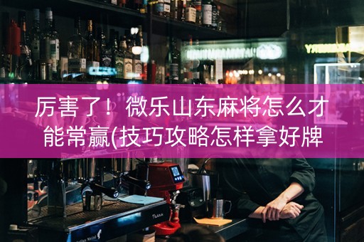 厉害了！微乐山东麻将怎么才能常赢(技巧攻略怎样拿好牌)