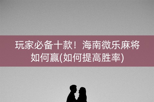 玩家必备十款！海南微乐麻将如何赢(如何提高胜率)
