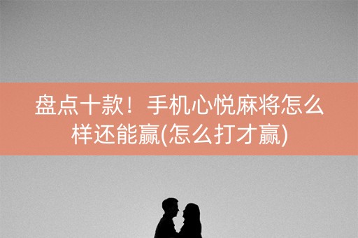 盘点十款！手机心悦麻将怎么样还能赢(怎么打才赢)