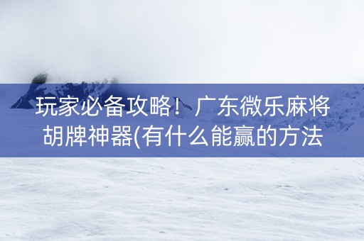 玩家必备攻略！广东微乐麻将胡牌神器(有什么能赢的方法)