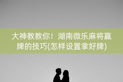 大神教教你！湖南微乐麻将赢牌的技巧(怎样设置拿好牌)