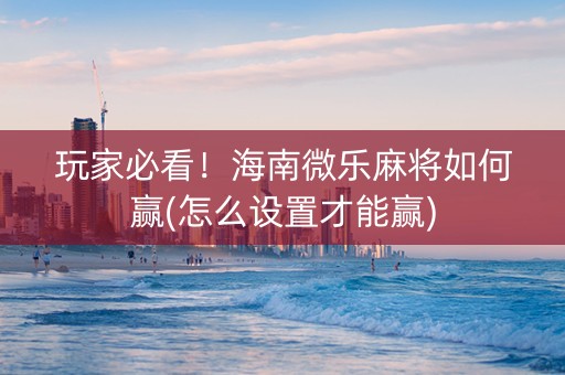 玩家必看！海南微乐麻将如何赢(怎么设置才能赢)