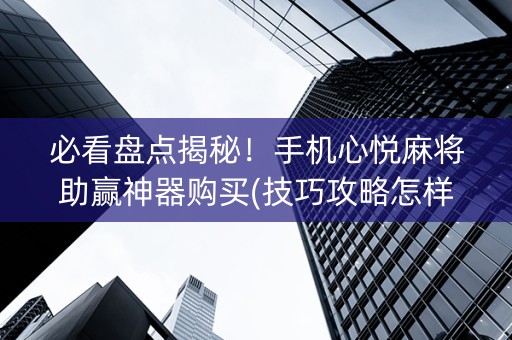 必看盘点揭秘！手机心悦麻将助赢神器购买(技巧攻略怎样拿好牌)