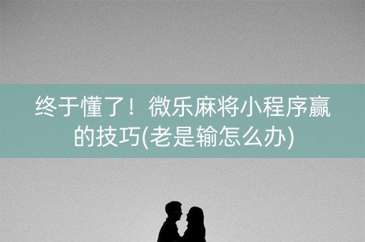 终于懂了！微乐麻将小程序赢的技巧(老是输怎么办)